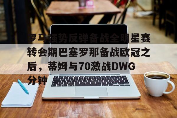 金年会官网首页-罗马强势反弹备战全明星赛转会期巴塞罗那备战欧冠之后，蒂姆与70激战DWG分钟的简单介绍