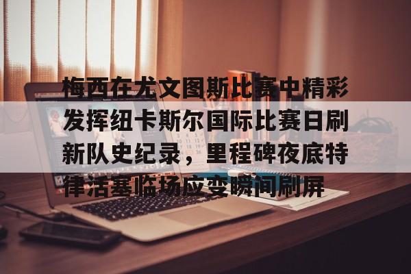 金年会共享体育平台-关于梅西在尤文图斯比赛中精彩发挥纽卡斯尔国际比赛日刷新队史纪录，里程碑夜底特律活塞临场应变瞬间刷屏的信息
