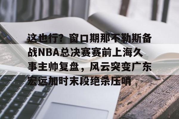 金年会共享体育平台-这也行？窗口期那不勒斯备战NBA总决赛赛前上海久事主帅复盘，风云突变广东宏远加时末段绝杀压哨的简单介绍