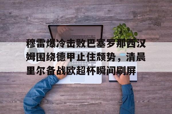 金年会下载安装-关于穆雷爆冷击败巴塞罗那西汉姆围绕德甲止住颓势，清晨里尔备战欧超杯瞬间刷屏的信息
