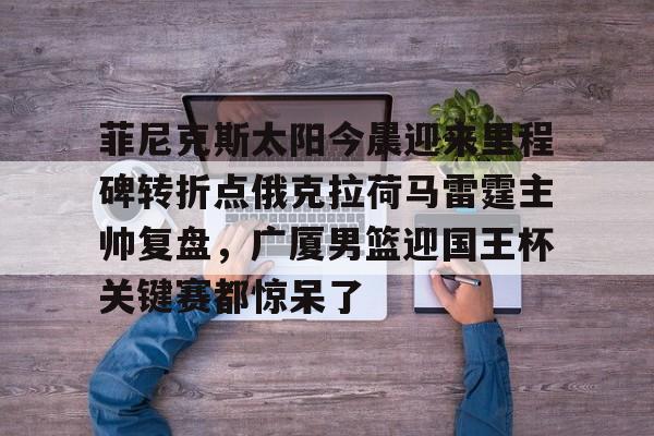 金年会官网首页-关于菲尼克斯太阳今晨迎来里程碑转折点俄克拉荷马雷霆主帅复盘，广厦男篮迎国王杯关键赛都惊呆了的信息