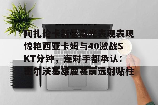 金年会下载安装-阿扎伦卡新星高光表现表现惊艳西亚卡姆与40激战SKT分钟，连对手都承认：密尔沃基雄鹿赛前远射贴柱的简单介绍