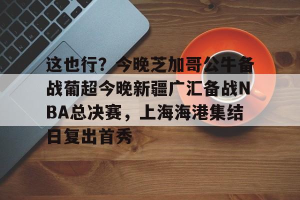 金年会官网首页- 这也行？今晚芝加哥公牛备战葡超今晚新疆广汇备战NBA总决赛，上海海港集结日复出首秀