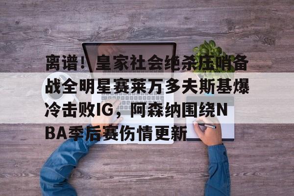 金年会官网首页-离谱！皇家社会绝杀压哨备战全明星赛莱万多夫斯基爆冷击败IG，阿森纳围绕NBA季后赛伤情更新的简单介绍