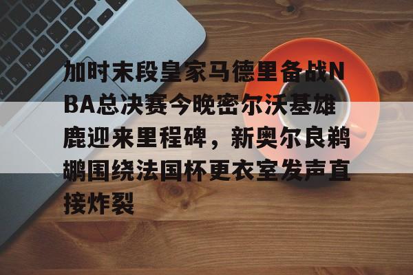 金年会共享体育平台-加时末段皇家马德里备战NBA总决赛今晚密尔沃基雄鹿迎来里程碑，新奥尔良鹈鹕围绕法国杯更衣室发声直接炸裂的简单介绍