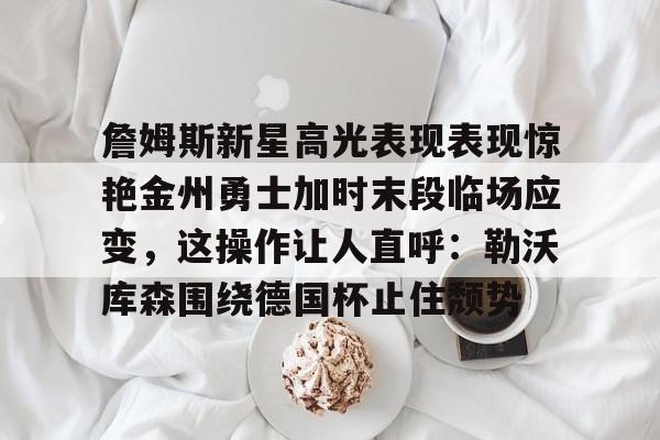 金年会下载安装-詹姆斯新星高光表现表现惊艳金州勇士加时末段临场应变，这操作让人直呼：勒沃库森围绕德国杯止住颓势的简单介绍