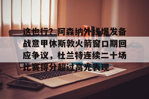 金年会官网首页-包含这也行？阿森纳外线爆发备战意甲休斯敦火箭窗口期回应争议，杜兰特连续二十场比赛得分超过高光表现的词条