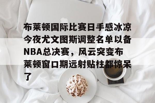 金年会下载安装-布莱顿国际比赛日手感冰凉今夜尤文图斯调整名单以备NBA总决赛，风云突变布莱顿窗口期远射贴柱都惊呆了(布莱顿2比3利物浦)